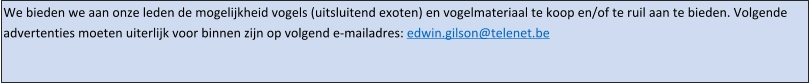 We bieden we aan onze leden de mogelijkheid vogels (uitsluitend exoten) en vogelmateriaal te koop en/of te ruil aan te bieden. Volgende advertenties moeten uiterlijk voor binnen zijn op volgend e-mailadres: edwin.gilson@telenet.be