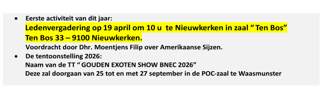    Eerste activiteit van dit jaar:   Ledenvergadering op  19 april   om 10 u  te Nieuwkerken in zaal “ Ten Bos”   Ten Bos 33  –   9100 Nieuwkerken.   Voordracht door Dhr. Moentjens Filip over Amerikaanse Sijzen.      De tentoonstelling 202 6 :   Naam van de TT “ GOUDEN EXOTEN SHOW BNEC 202 6 ”   Deze zal doorgaan van 2 5   tot en met 2 7   september in de POC - zaal te Waasmunster